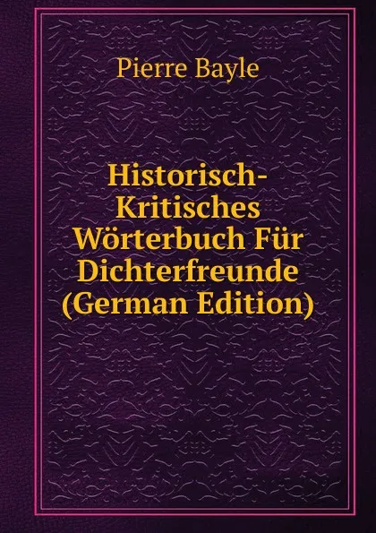 Обложка книги Historisch-Kritisches Worterbuch Fur Dichterfreunde (German Edition), Pierre Bayle