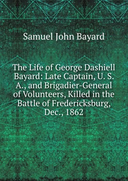 Обложка книги The Life of George Dashiell Bayard: Late Captain, U. S. A., and Brigadier-General of Volunteers, Killed in the Battle of Fredericksburg, Dec., 1862, Samuel John Bayard