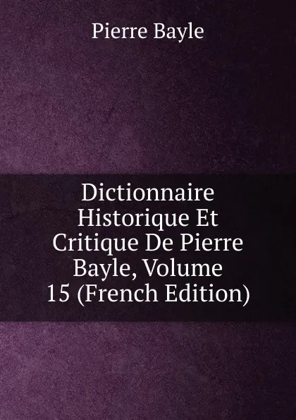 Обложка книги Dictionnaire Historique Et Critique De Pierre Bayle, Volume 15 (French Edition), Pierre Bayle