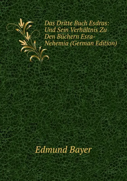 Обложка книги Das Dritte Buch Esdras: Und Sein Verhaltnis Zu Den Buchern Esra-Nehemia (German Edition), Edmund Bayer