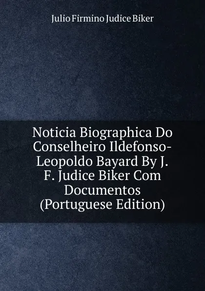 Обложка книги Noticia Biographica Do Conselheiro Ildefonso-Leopoldo Bayard By J.F. Judice Biker Com Documentos (Portuguese Edition), Julio Firmino Judice Biker