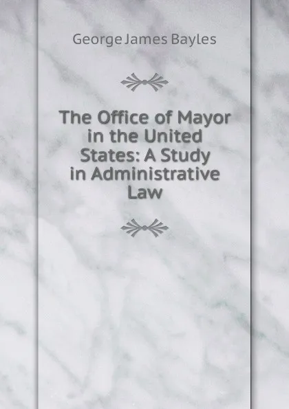 Обложка книги The Office of Mayor in the United States: A Study in Administrative Law, George James Bayles