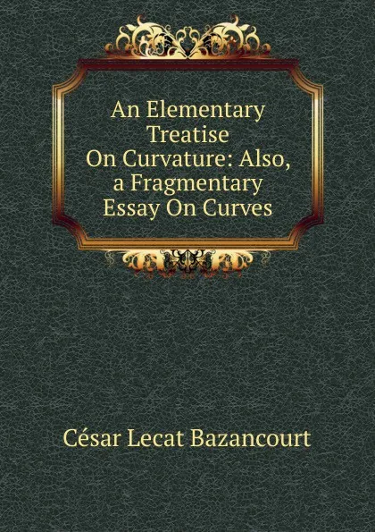 Обложка книги An Elementary Treatise On Curvature: Also, a Fragmentary Essay On Curves, César Lecat Bazancourt