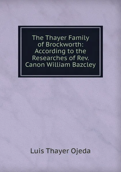 Обложка книги The Thayer Family of Brockworth: According to the Researches of Rev. Canon William Bazcley, Luis Thayer Ojeda