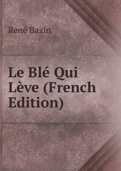 Обложка книги Le Ble Qui Leve (French Edition), René Bazin