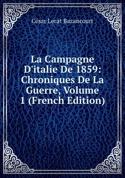 Обложка книги La Campagne D.italie De 1859: Chroniques De La Guerre, Volume 1 (French Edition), César Lecat Bazancourt