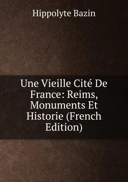 Обложка книги Une Vieille Cite De France: Reims, Monuments Et Historie (French Edition), Hippolyte Bazin