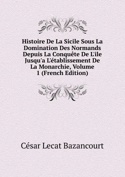 Обложка книги Histoire De La Sicile Sous La Domination Des Normands Depuis La Conquete De L.ile Jusqu.a L.etablissement De La Monarchie, Volume 1 (French Edition), César Lecat Bazancourt