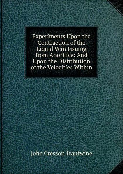 Обложка книги Experiments Upon the Contraction of the Liquid Vein Issuing from Anorifice: And Upon the Distribution of the Velocities Within, John Cresson Trautwine