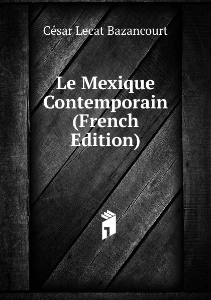 Обложка книги Le Mexique Contemporain (French Edition), César Lecat Bazancourt