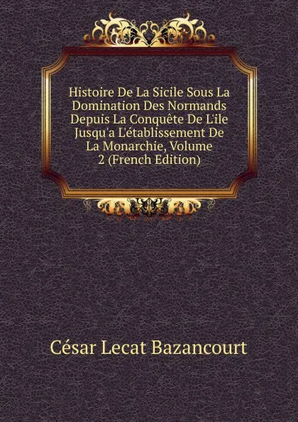 Обложка книги Histoire De La Sicile Sous La Domination Des Normands Depuis La Conquete De L.ile Jusqu.a L.etablissement De La Monarchie, Volume 2 (French Edition), César Lecat Bazancourt