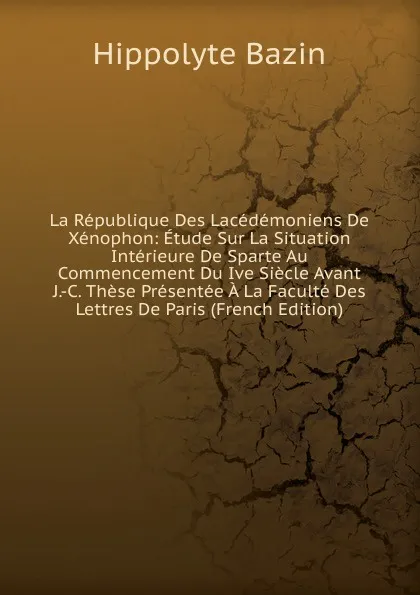 Обложка книги La Republique Des Lacedemoniens De Xenophon: Etude Sur La Situation Interieure De Sparte Au Commencement Du Ive Siecle Avant J.-C. These Presentee A La Faculte Des Lettres De Paris (French Edition), Hippolyte Bazin