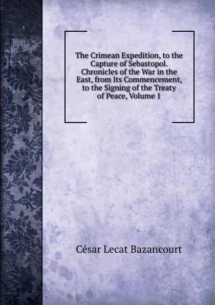 Обложка книги The Crimean Expedition, to the Capture of Sebastopol. Chronicles of the War in the East, from Its Commencement, to the Signing of the Treaty of Peace, Volume 1, César Lecat Bazancourt