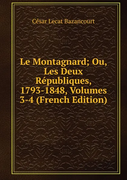 Обложка книги Le Montagnard; Ou, Les Deux Republiques, 1793-1848, Volumes 3-4 (French Edition), César Lecat Bazancourt