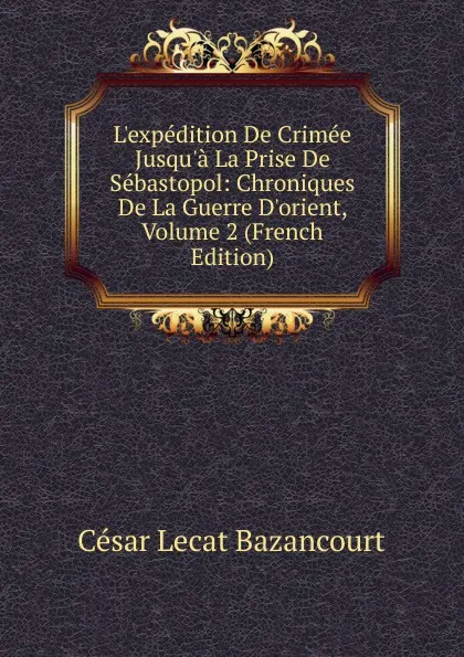 Обложка книги L.expedition De Crimee Jusqu.a La Prise De Sebastopol: Chroniques De La Guerre D.orient, Volume 2 (French Edition), César Lecat Bazancourt