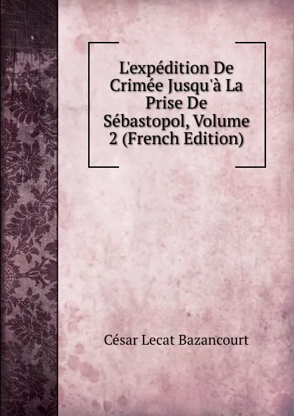 Обложка книги L.expedition De Crimee Jusqu.a La Prise De Sebastopol, Volume 2 (French Edition), César Lecat Bazancourt