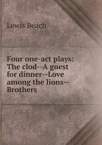 Обложка книги Four one-act plays: The clod--A guest for dinner--Love among the lions--Brothers, Lewis Beach