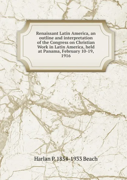 Обложка книги Renaissant Latin America, an outline and interpretation of the Congress on Christian Work in Latin America, held at Panama, February 10-19, 1916, Harlan P. 1854-1933 Beach