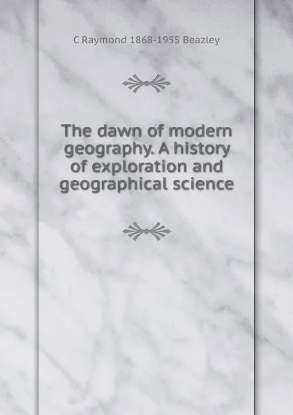 Обложка книги The dawn of modern geography. A history of exploration and geographical science, C Raymond 1868-1955 Beazley