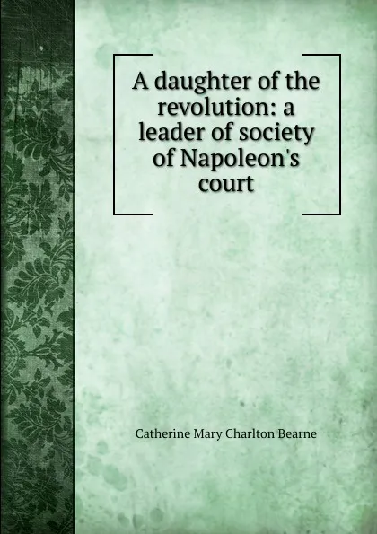 Обложка книги A daughter of the revolution: a leader of society of Napoleon.s court, Catherine Mary Charlton Bearne