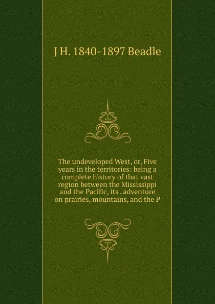 Обложка книги The undeveloped West, or, Five years in the territories: being a complete history of that vast region between the Mississippi and the Pacific, its . adventure on prairies, mountains, and the P, J H. 1840-1897 Beadle