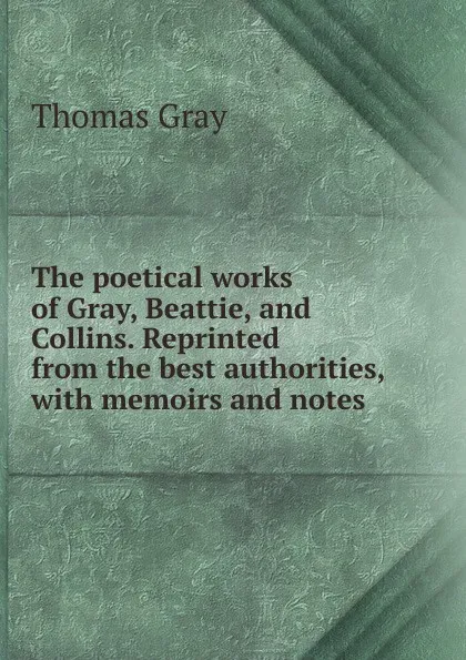 Обложка книги The poetical works of Gray, Beattie, and Collins. Reprinted from the best authorities, with memoirs and notes, Gray Thomas