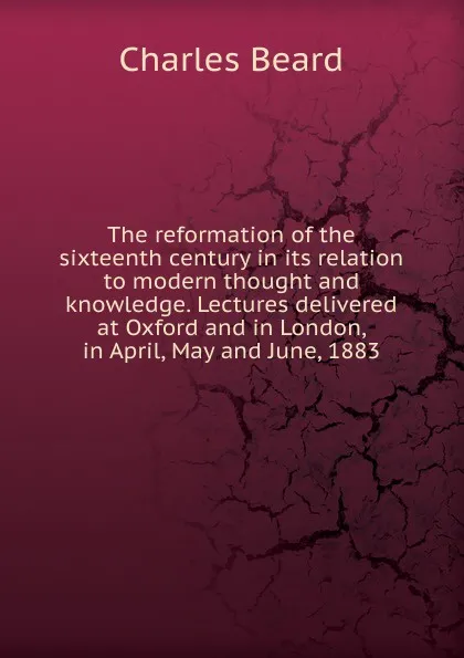 Обложка книги The reformation of the sixteenth century in its relation to modern thought and knowledge. Lectures delivered at Oxford and in London, in April, May and June, 1883, Charles Beard