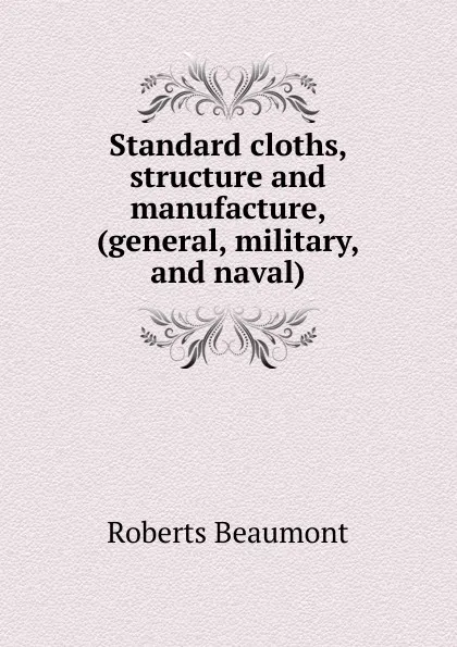 Обложка книги Standard cloths, structure and manufacture, (general, military, and naval), Roberts Beaumont