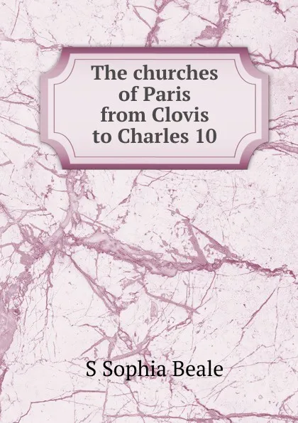 Обложка книги The churches of Paris from Clovis to Charles 10, S Sophia Beale