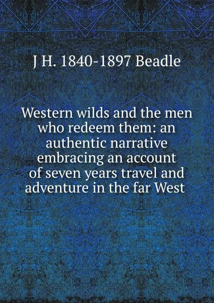 Обложка книги Western wilds and the men who redeem them: an authentic narrative embracing an account of seven years travel and adventure in the far West ., J H. 1840-1897 Beadle