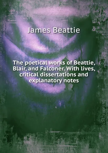 Обложка книги The poetical works of Beattie, Blair, and Falconer. With lives, critical dissertations and explanatory notes, James Beattie