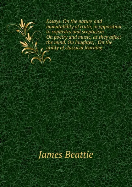 Обложка книги Essays. On the nature and immutability of truth, in opposition to sophistry and scepticism. On poetry and music, as they affect the mind. On laughter, . On the utility of classical learning, James Beattie