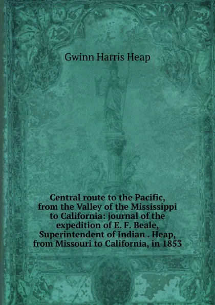 Обложка книги Central route to the Pacific, from the Valley of the Mississippi to California: journal of the expedition of E. F. Beale, Superintendent of Indian . Heap, from Missouri to California, in 1853, Gwinn Harris Heap