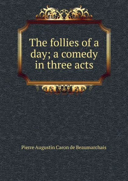 Обложка книги The follies of a day; a comedy in three acts, Pierre Augustin Caron de Beaumarchais