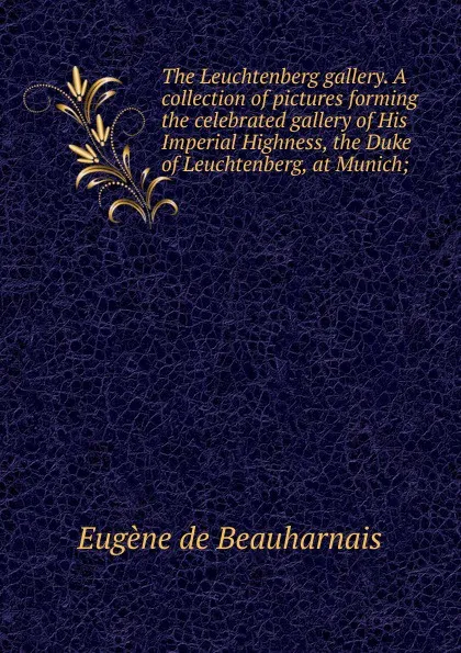 Обложка книги The Leuchtenberg gallery. A collection of pictures forming the celebrated gallery of His Imperial Highness, the Duke of Leuchtenberg, at Munich;, Eugène de Beauharnais