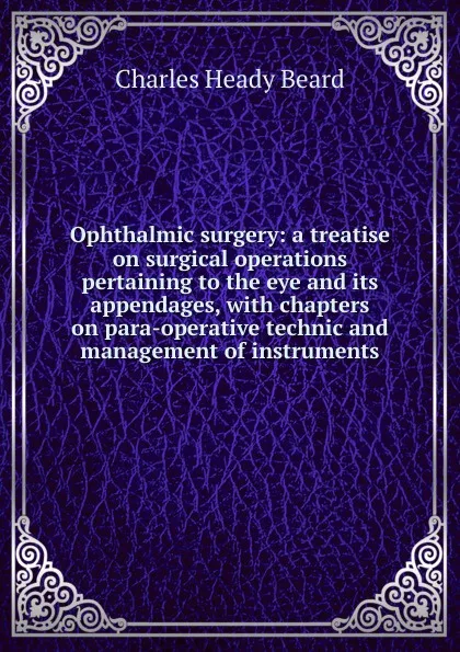 Обложка книги Ophthalmic surgery: a treatise on surgical operations pertaining to the eye and its appendages, with chapters on para-operative technic and management of instruments, Charles Heady Beard