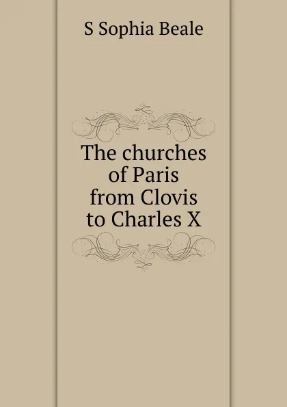 Обложка книги The churches of Paris from Clovis to Charles X, S Sophia Beale