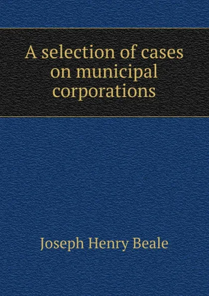 Обложка книги A selection of cases on municipal corporations, Joseph Henry Beale