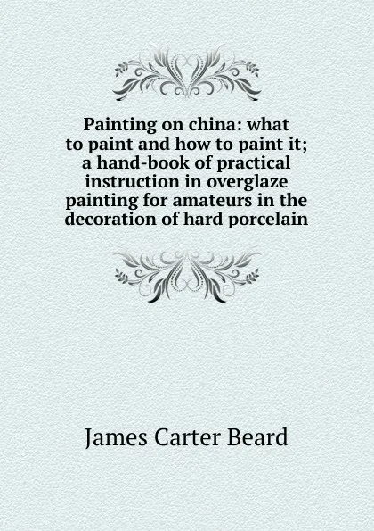 Обложка книги Painting on china: what to paint and how to paint it; a hand-book of practical instruction in overglaze painting for amateurs in the decoration of hard porcelain, James Carter Beard