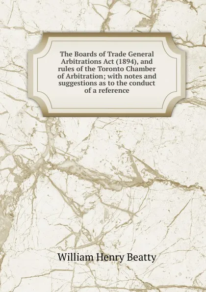 Обложка книги The Boards of Trade General Arbitrations Act (1894), and rules of the Toronto Chamber of Arbitration; with notes and suggestions as to the conduct of a reference, William Henry Beatty