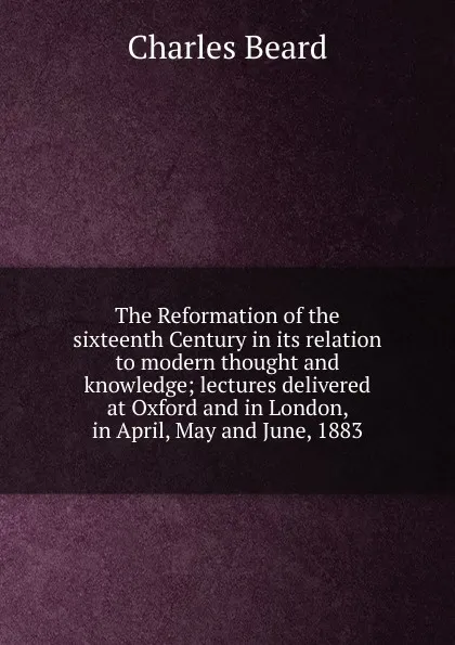 Обложка книги The Reformation of the sixteenth Century in its relation to modern thought and knowledge; lectures delivered at Oxford and in London, in April, May and June, 1883, Charles Beard