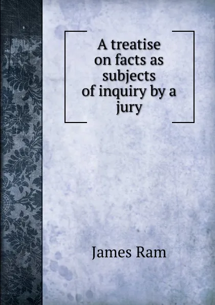 Обложка книги A treatise on facts as subjects of inquiry by a jury, James Ram