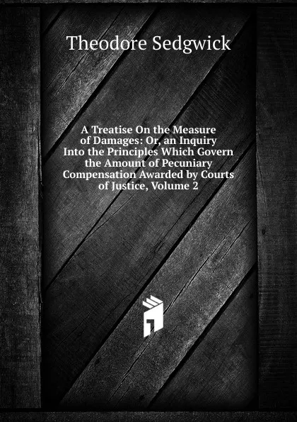 Обложка книги A Treatise On the Measure of Damages: Or, an Inquiry Into the Principles Which Govern the Amount of Pecuniary Compensation Awarded by Courts of Justice, Volume 2, Theodore Sedgwick