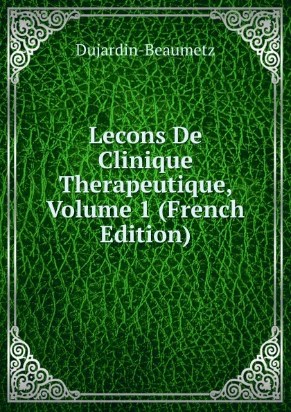 Обложка книги Lecons De Clinique Therapeutique, Volume 1 (French Edition), Dujardin-Beaumetz