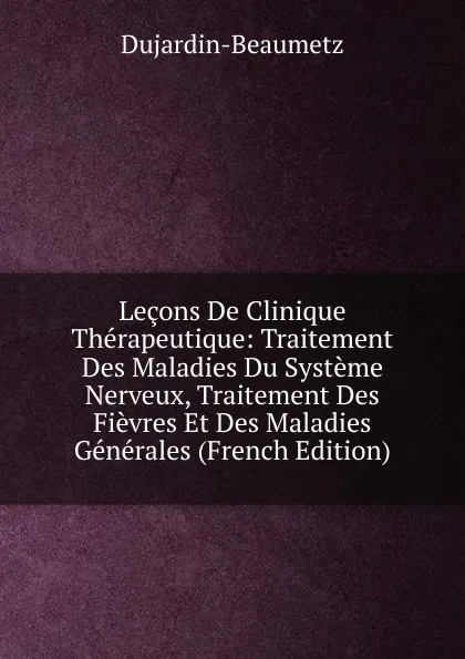 Обложка книги Lecons De Clinique Therapeutique: Traitement Des Maladies Du Systeme Nerveux, Traitement Des Fievres Et Des Maladies Generales (French Edition), Dujardin-Beaumetz