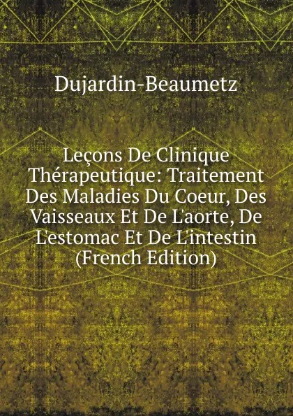 Обложка книги Lecons De Clinique Therapeutique: Traitement Des Maladies Du Coeur, Des Vaisseaux Et De L.aorte, De L.estomac Et De L.intestin (French Edition), Dujardin-Beaumetz