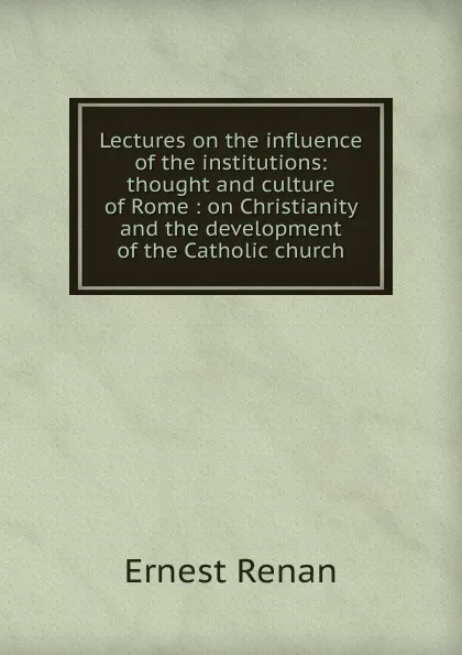Обложка книги Lectures on the influence of the institutions: thought and culture of Rome : on Christianity and the development of the Catholic church, Эрнест Ренан