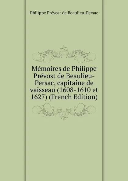 Обложка книги Memoires de Philippe Prevost de Beaulieu-Persac, capitaine de vaisseau (1608-1610 et 1627) (French Edition), Philippe Prévost de Beaulieu-Persac
