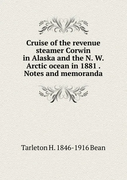 Обложка книги Cruise of the revenue steamer Corwin in Alaska and the N. W. Arctic ocean in 1881 . Notes and memoranda, Tarleton H. 1846-1916 Bean