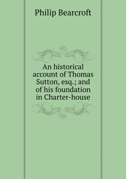 Обложка книги An historical account of Thomas Sutton, esq.; and of his foundation in Charter-house, Philip Bearcroft